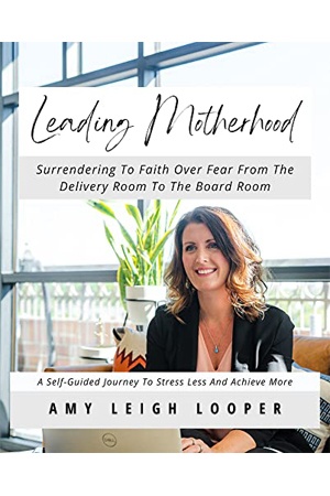Leading Motherhood: Surrendering To Faith Over Fear From The Delivery Room To The Board Room; A Self-Guided Journey To Stress Less And Achieve More