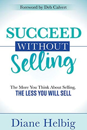 Succeed Without Selling: The More You Think About Selling, the Less You Will Sell